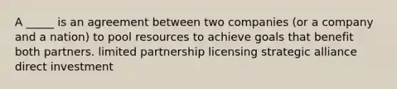 A _____ is an agreement between two companies (or a company and a nation) to pool resources to achieve goals that benefit both partners. limited partnership licensing strategic alliance direct investment