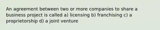 An agreement between two or more companies to share a business project is called a) licensing b) franchising c) a proprietorship d) a joint venture