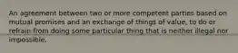 An agreement between two or more competent parties based on mutual promises and an exchange of things of value, to do or refrain from doing some particular thing that is neither illegal nor impossible.