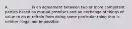 A ____________ is an agreement between two or more competent parties based on mutual promises and an exchange of things of value to do or refrain from doing some particular thing that is neither illegal nor impossible.