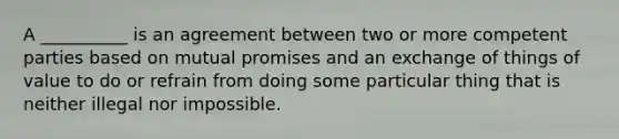 A __________ is an agreement between two or more competent parties based on mutual promises and an exchange of things of value to do or refrain from doing some particular thing that is neither illegal nor impossible.