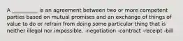 A __________ is an agreement between two or more competent parties based on mutual promises and an exchange of things of value to do or refrain from doing some particular thing that is neither illegal nor impossible. -negotiation -contract -receipt -bill