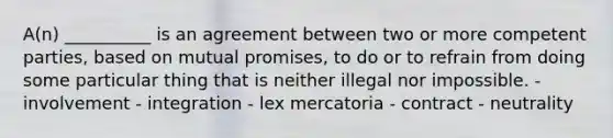 A(n) __________ is an agreement between two or more competent parties, based on mutual promises, to do or to refrain from doing some particular thing that is neither illegal nor impossible. - involvement - integration - lex mercatoria - contract - neutrality