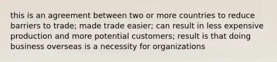 this is an agreement between two or more countries to reduce barriers to trade; made trade easier; can result in less expensive production and more potential customers; result is that doing business overseas is a necessity for organizations