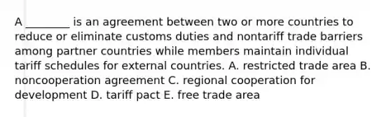 A ________ is an agreement between two or more countries to reduce or eliminate customs duties and nontariff trade barriers among partner countries while members maintain individual tariff schedules for external countries. A. restricted trade area B. noncooperation agreement C. regional cooperation for development D. tariff pact E. free trade area