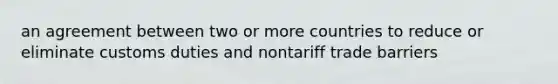 an agreement between two or more countries to reduce or eliminate customs duties and nontariff trade barriers