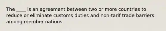 The ____ is an agreement between two or more countries to reduce or eliminate customs duties and non-tarif trade barriers among member nations