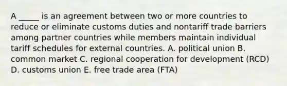 A _____ is an agreement between two or more countries to reduce or eliminate customs duties and nontariff trade barriers among partner countries while members maintain individual tariff schedules for external countries. A. political union B. common market C. regional cooperation for development (RCD) D. customs union E. free trade area (FTA)