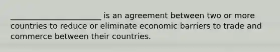 _______________________ is an agreement between two or more countries to reduce or eliminate economic barriers to trade and commerce between their countries.