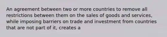 An agreement between two or more countries to remove all restrictions between them on the sales of goods and services, while imposing barriers on trade and investment from countries that are not part of it, creates a