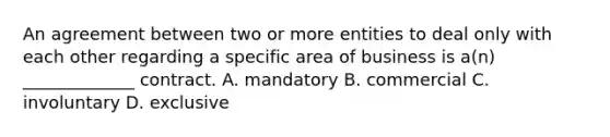 An agreement between two or more entities to deal only with each other regarding a specific area of business is a(n) _____________ contract. A. mandatory B. commercial C. involuntary D. exclusive