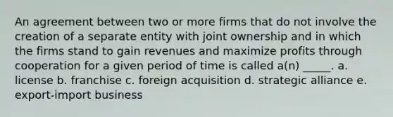 An agreement between two or more firms that do not involve the creation of a separate entity with joint ownership and in which the firms stand to gain revenues and maximize profits through cooperation for a given period of time is called a(n) _____. a. license b. franchise c. foreign acquisition d. strategic alliance e. export-import business