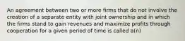 An agreement between two or more firms that do not involve the creation of a separate entity with joint ownership and in which the firms stand to gain revenues and maximize profits through cooperation for a given period of time is called a(n)