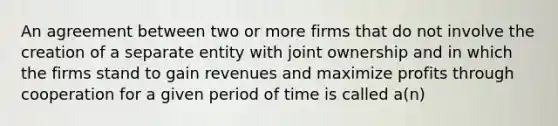 An agreement between two or more firms that do not involve the creation of a separate entity with joint ownership and in which the firms stand to gain revenues and maximize profits through cooperation for a given period of time is called a(n)