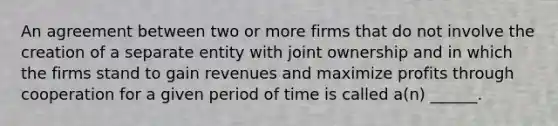 An agreement between two or more firms that do not involve the creation of a separate entity with joint ownership and in which the firms stand to gain revenues and maximize profits through cooperation for a given period of time is called a(n) ______.