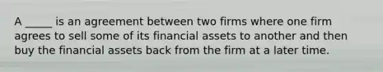 A _____ is an agreement between two firms where one firm agrees to sell some of its financial assets to another and then buy the financial assets back from the firm at a later time.