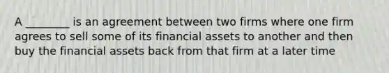 A ________ is an agreement between two firms where one firm agrees to sell some of its financial assets to another and then buy the financial assets back from that firm at a later time