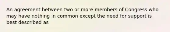 An agreement between two or more members of Congress who may have nothing in common except the need for support is best described as