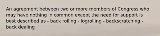 An agreement between two or more members of Congress who may have nothing in common except the need for support is best described as - back rolling - logrolling - backscratching - back dealing