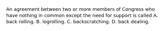 An agreement between two or more members of Congress who have nothing in common except the need for support is called A. back rolling. B. logrolling. C. backscratching. D. back dealing.