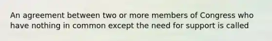An agreement between two or more members of Congress who have nothing in common except the need for support is called