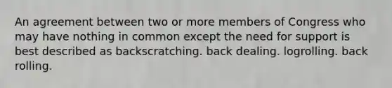 An agreement between two or more members of Congress who may have nothing in common except the need for support is best described as backscratching. back dealing. logrolling. back rolling.