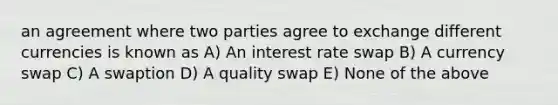 an agreement where two parties agree to exchange different currencies is known as A) An interest rate swap B) A currency swap C) A swaption D) A quality swap E) None of the above