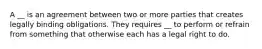 A __ is an agreement between two or more parties that creates legally binding obligations. They requires __ to perform or refrain from something that otherwise each has a legal right to do.