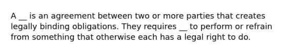 A __ is an agreement between two or more parties that creates legally binding obligations. They requires __ to perform or refrain from something that otherwise each has a legal right to do.