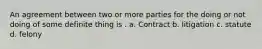 An agreement between two or more parties for the doing or not doing of some definite thing is . a. Contract b. litigation c. statute d. felony