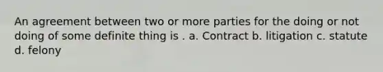 An agreement between two or more parties for the doing or not doing of some definite thing is . a. Contract b. litigation c. statute d. felony