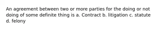 An agreement between two or more parties for the doing or not doing of some definite thing is a. Contract b. litigation c. statute d. felony