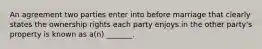 An agreement two parties enter into before marriage that clearly states the ownership rights each party enjoys in the other party's property is known as a(n) _______.