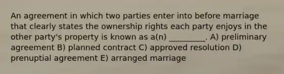 An agreement in which two parties enter into before marriage that clearly states the ownership rights each party enjoys in the other party's property is known as a(n) _________. A) preliminary agreement B) planned contract C) approved resolution D) prenuptial agreement E) arranged marriage