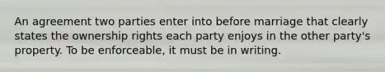 An agreement two parties enter into before marriage that clearly states the ownership rights each party enjoys in the other party's property. To be enforceable, it must be in writing.