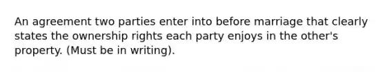 An agreement two parties enter into before marriage that clearly states the ownership rights each party enjoys in the other's property. (Must be in writing).