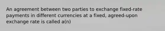 An agreement between two parties to exchange fixed-rate payments in different currencies at a fixed, agreed-upon exchange rate is called a(n)