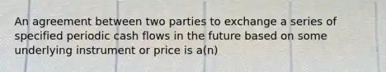 An agreement between two parties to exchange a series of specified periodic cash flows in the future based on some underlying instrument or price is a(n)