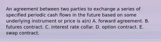 An agreement between two parties to exchange a series of specified periodic cash flows in the future based on some underlying instrument or price is a(n) A. forward agreement. B. futures contract. C. interest rate collar. D. option contract. E. swap contract.