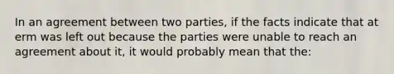 In an agreement between two parties, if the facts indicate that at erm was left out because the parties were unable to reach an agreement about it, it would probably mean that the: