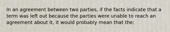 In an agreement between two parties, if the facts indicate that a term was left out because the parties were unable to reach an agreement about it, it would probably mean that the: