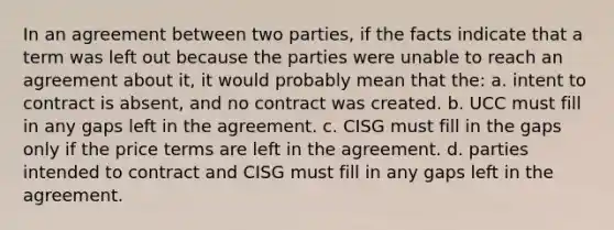 In an agreement between two parties, if the facts indicate that a term was left out because the parties were unable to reach an agreement about it, it would probably mean that the: a. intent to contract is absent, and no contract was created. b. UCC must fill in any gaps left in the agreement. c. CISG must fill in the gaps only if the price terms are left in the agreement. d. parties intended to contract and CISG must fill in any gaps left in the agreement.