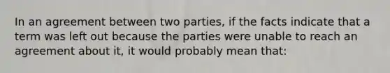 In an agreement between two parties, if the facts indicate that a term was left out because the parties were unable to reach an agreement about it, it would probably mean that: