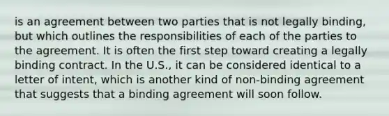 is an agreement between two parties that is not legally binding, but which outlines the responsibilities of each of the parties to the agreement. It is often the first step toward creating a legally binding contract. In the U.S., it can be considered identical to a letter of intent, which is another kind of non-binding agreement that suggests that a binding agreement will soon follow.