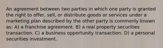 An agreement between two parties in which one party is granted the right to offer, sell, or distribute goods or services under a marketing plan described by the other party is commonly known as: A) a franchise agreement. B) a real property securities transaction. C) a business opportunity transaction. D) a personal securities investment.