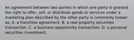 An agreement between two parties in which one party is granted the right to offer, sell, or distribute goods or services under a marketing plan described by the other party is commonly known as: A. a franchise agreement. B. a real property securities transaction. C. a business opportunity transaction. D. a personal securities investment.