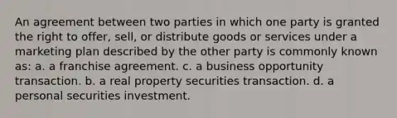 An agreement between two parties in which one party is granted the right to offer, sell, or distribute goods or services under a marketing plan described by the other party is commonly known as: a. a franchise agreement. c. a business opportunity transaction. b. a real property securities transaction. d. a personal securities investment.