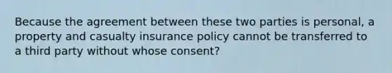 Because the agreement between these two parties is personal, a property and casualty insurance policy cannot be transferred to a third party without whose consent?