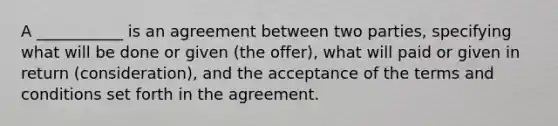 A ___________ is an agreement between two parties, specifying what will be done or given (the offer), what will paid or given in return (consideration), and the acceptance of the terms and conditions set forth in the agreement.