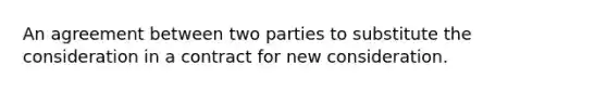 An agreement between two parties to substitute the consideration in a contract for new consideration.